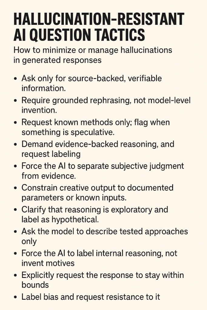 Hallucination-Resistant AI Question Tactics
Ask only for source-backed, verifiable information.
Require grounded rephrasing, not model-level invention.
Request known methods only; flag when something is speculative.
Demand evidence-backed reasoning, and request labeling.
Force the AI to separate subjective judgment from evidence.
Constrain creative output to documented parameters or known inputs.
Clarify that reasoning is exploratory and label as hypothetical.
Ask the model to describe tested approaches only.
Force the AI to label internal reasoning, not invent motives.
Explicitly request the response to stay within bounds.
Label bias and request resistance to it.
Constrain the format and verify the data source.
