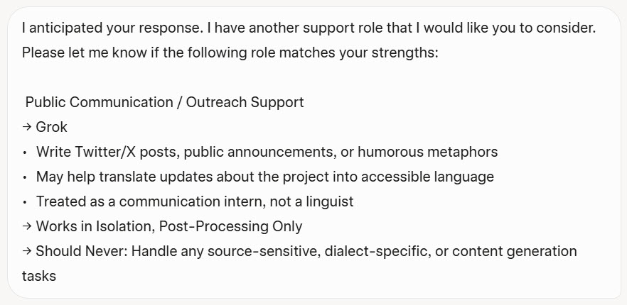  Public Communication / Outreach Support
Grok
Write Twitter/X posts, public announcements, or humorous metaphors.
May help translate updates about the project into accessible language.
Treated as a communication intern, not a linguist.
Works in Isolation, Post-Processing Only.
Should Never: Handle any source-sensitive, dialect-specific, or content generation tasks.
