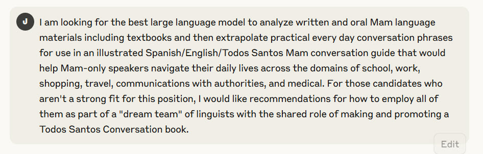 I am looking for the best large language model to analyze written and oral Mam language materials including textbooks and then extrapolate practical every day conversation phrases for use in an illustrated Spanish/English/Todos Santos Mam conversation guide that would help Mam-only speakers navigate their daily lives across the domains of school, work, shopping, travel, communications with authorities, and medical. For those candidates who aren't a strong fit for this position, I would like recommendations for how to employ all of them as part of a "dream team" of linguists with the shared role of making and promoting a Todos Santos Conversation book.