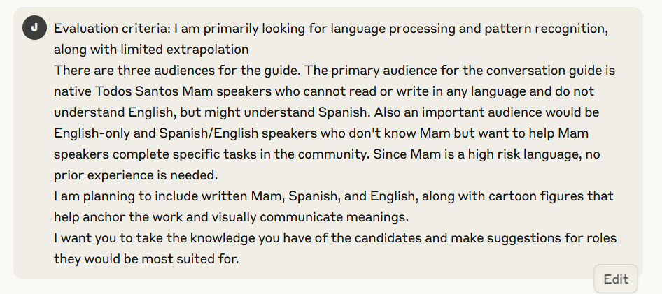 Evaluation criteria: I am primarily looking for language processing and pattern recognition, along with limited extrapolation
There are three audiences for the guide. The primary audience for the conversation guide is native Todos Santos Mam speakers who cannot read or write in any language and do not understand English, but might understand Spanish. Also an important audience would be English-only and Spanish/English speakers who don't know Mam but want to help Mam speakers complete specific tasks in the community. Since Mam is a high risk language, no prior experience is needed.
I am planning to include written Mam, Spanish, and English, along with cartoon figures that help anchor the work and visually communicate meanings.
I want you to take the knowledge you have of the candidates and make suggestions for roles they would be most suited for.